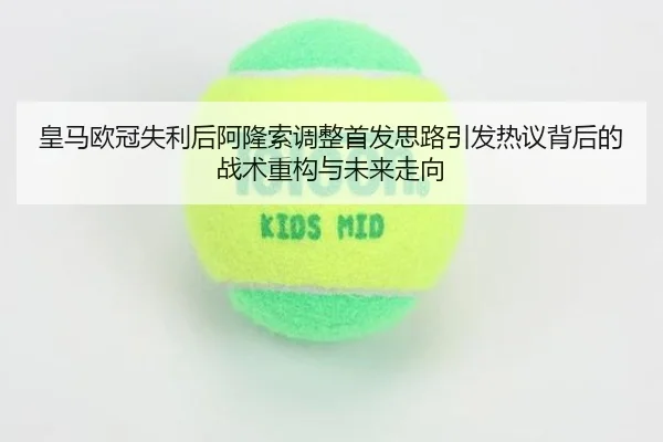 皇马欧冠失利后阿隆索调整首发思路引发热议背后的战术重构与未来走向